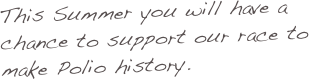 This Summer you will have a chance to support our race to make Polio history.
